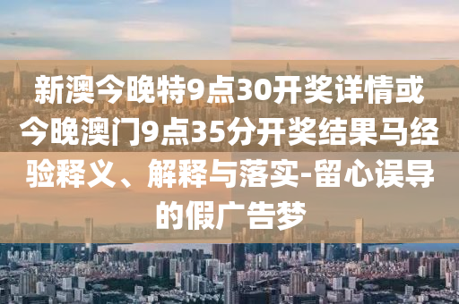 新澳今晚特9點(diǎn)30開獎(jiǎng)詳情或今晚澳門9點(diǎn)35分開獎(jiǎng)結(jié)果馬經(jīng)驗(yàn)釋義、解釋與落實(shí)-留心誤導(dǎo)的假廣告夢(mèng)