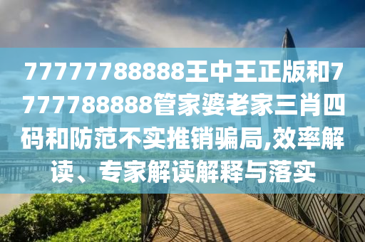 77777788888王中王正版和7777788888管家婆老家三肖四碼和防范不實(shí)推銷騙局,效率解讀、專家解讀解釋與落實(shí)