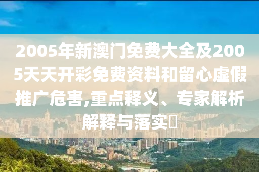 2005年新澳門免費大全及2005天天開彩免費資料和留心虛假推廣危害,重點釋義、專家解析解釋與落實?