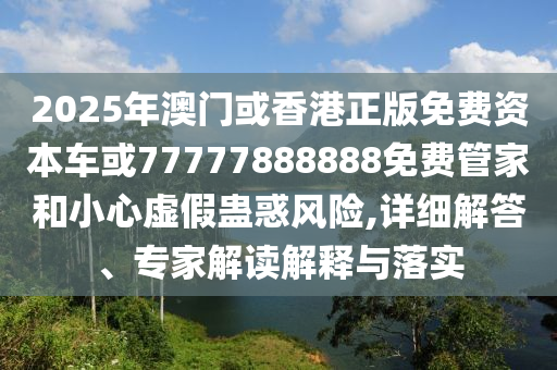 2025年澳門或香港正版免費資本車或77777888888免費管家和小心虛假蠱惑風(fēng)險,詳細(xì)解答、專家解讀解釋與落實