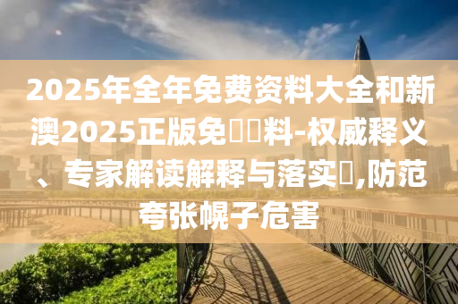 2025年全年免費資料大全和新澳2025正版免費資料-權(quán)威釋義、專家解讀解釋與落實?,防范夸張幌子危害