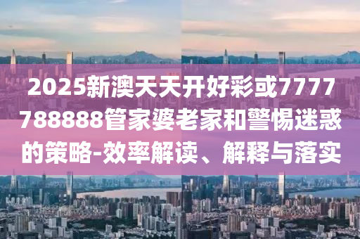 2025新澳天天開(kāi)好彩或7777788888管家婆老家和警惕迷惑的策略-效率解讀、解釋與落實(shí)