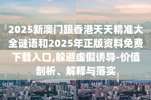 2025新澳門跟香港天天精準大全謎語和2025年正版資料免費下載入口,躲避虛假誘導-價值剖析、解釋與落實