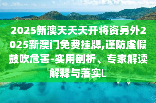 2025新澳天天天開將資另外2025新澳門免費(fèi)掛牌,謹(jǐn)防虛假鼓吹危害-實(shí)用剖析、專家解讀解釋與落實(shí)?