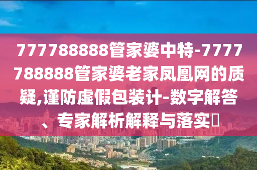 777788888管家婆中特-7777788888管家婆老家鳳凰網(wǎng)的質(zhì)疑,謹防虛假包裝計-數(shù)字解答、專家解析解釋與落實?