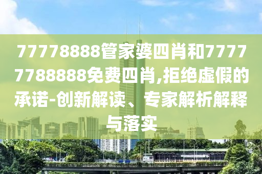 77778888管家婆四肖和77777788888免費(fèi)四肖,拒絕虛假的承諾-創(chuàng)新解讀、專家解析解釋與落實(shí)