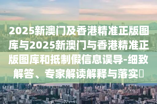 2025新澳門及香港精準(zhǔn)正版圖庫(kù)與2025新澳門與香港精準(zhǔn)正版圖庫(kù)和抵制假信息誤導(dǎo)-細(xì)致解答、專家解讀解釋與落實(shí)?