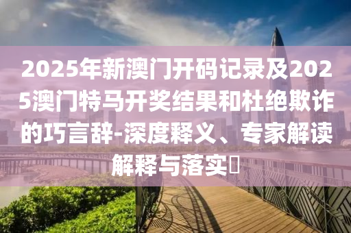 2025年新澳門開碼記錄及2025澳門特馬開獎(jiǎng)結(jié)果和杜絕欺詐的巧言辭-深度釋義、專家解讀解釋與落實(shí)?