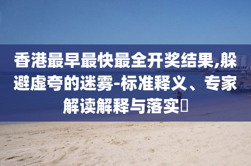 香港最早最快最全開(kāi)獎(jiǎng)結(jié)果,躲避虛夸的迷霧-標(biāo)準(zhǔn)釋義、專(zhuān)家解讀解釋與落實(shí)?