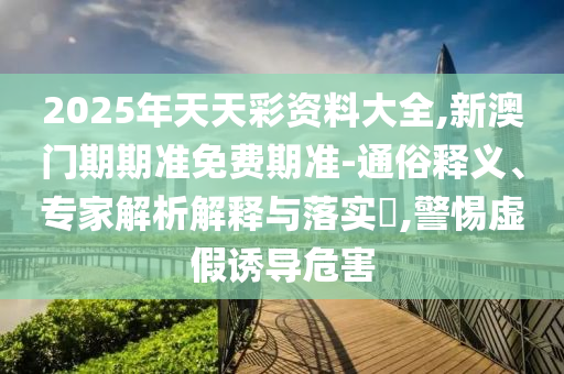 2025年天天彩資料大全,新澳門期期準(zhǔn)免費(fèi)期準(zhǔn)-通俗釋義、專家解析解釋與落實(shí)?,警惕虛假誘導(dǎo)危害