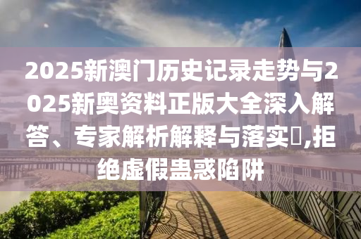 2025新澳門歷史記錄走勢與2025新奧資料正版大全深入解答、專家解析解釋與落實(shí)?,拒絕虛假蠱惑陷阱