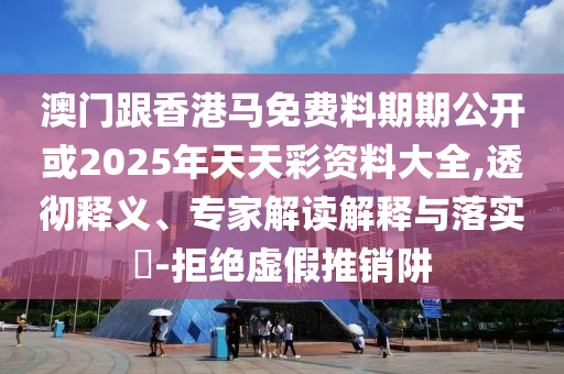 澳門跟香港馬免費(fèi)料期期公開或2025年天天彩資料大全,透徹釋義、專家解讀解釋與落實(shí)?-拒絕虛假推銷阱