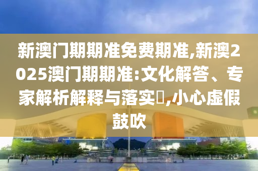 新澳門期期準免費期準,新澳2025澳門期期準:文化解答、專家解析解釋與落實?,小心虛假鼓吹