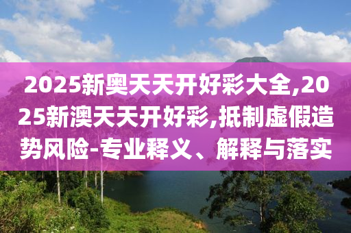2025新奧天天開好彩大全,2025新澳天天開好彩,抵制虛假造勢風險-專業(yè)釋義、解釋與落實