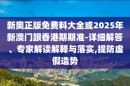新奧正版免費料大全或2025年新澳門跟香港期期準-詳細解答、專家解讀解釋與落實,提防虛假造勢