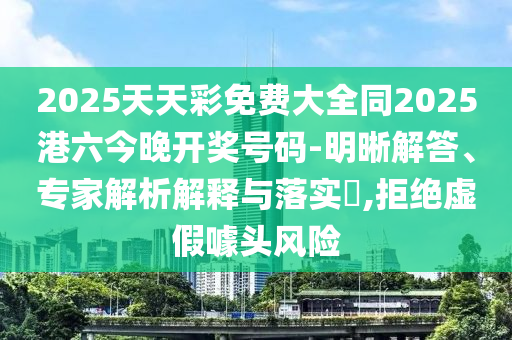 2025天天彩免費(fèi)大全同2025港六今晚開(kāi)獎(jiǎng)號(hào)碼-明晰解答、專家解析解釋與落實(shí)?,拒絕虛假噱頭風(fēng)險(xiǎn)