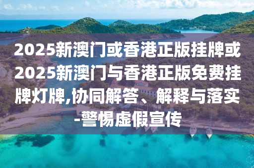 2025新澳門或香港正版掛牌或2025新澳門與香港正版免費掛牌燈牌,協(xié)同解答、解釋與落實-警惕虛假宣傳