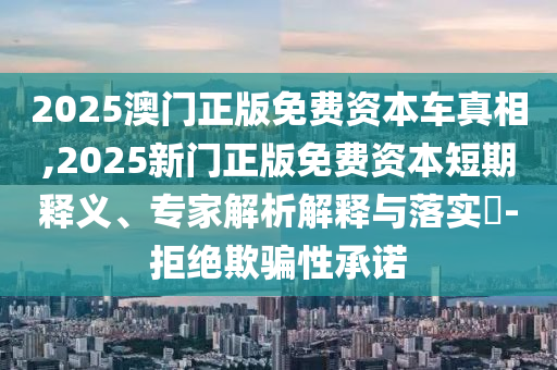 2025澳門正版免費資本車真相,2025新門正版免費資本短期釋義、專家解析解釋與落實?-拒絕欺騙性承諾