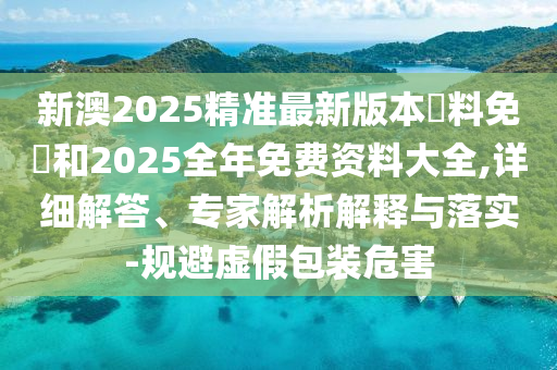 新澳2025精準最新版本資料免費和2025全年免費資料大全,詳細解答、專家解析解釋與落實-規(guī)避虛假包裝危害