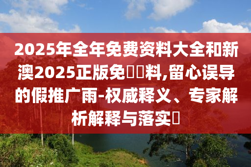 2025年全年免費(fèi)資料大全和新澳2025正版免費(fèi)資料,留心誤導(dǎo)的假推廣雨-權(quán)威釋義、專家解析解釋與落實(shí)?