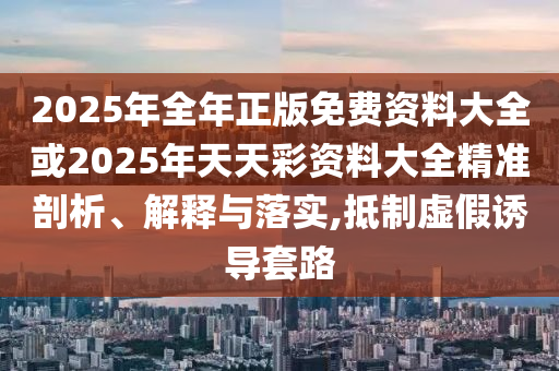 2025年全年正版免費資料大全或2025年天天彩資料大全精準(zhǔn)剖析、解釋與落實,抵制虛假誘導(dǎo)套路