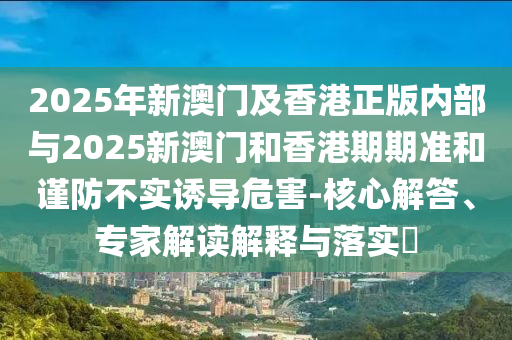2025年新澳門(mén)及香港正版內(nèi)部與2025新澳門(mén)和香港期期準(zhǔn)和謹(jǐn)防不實(shí)誘導(dǎo)危害-核心解答、專(zhuān)家解讀解釋與落實(shí)?