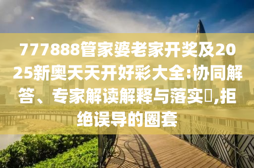777888管家婆老家開獎及2025新奧天天開好彩大全:協(xié)同解答、專家解讀解釋與落實(shí)?,拒絕誤導(dǎo)的圈套