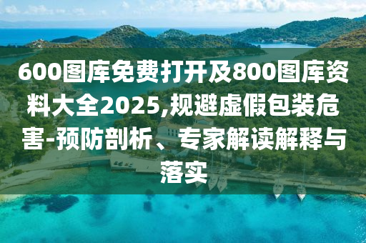 600圖庫免費打開及800圖庫資料大全2025,規(guī)避虛假包裝危害-預(yù)防剖析、專家解讀解釋與落實