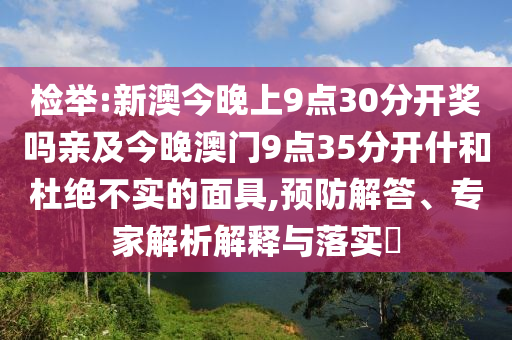 檢舉:新澳今晚上9點(diǎn)30分開獎(jiǎng)嗎親及今晚澳門9點(diǎn)35分開什和杜絕不實(shí)的面具,預(yù)防解答、專家解析解釋與落實(shí)?