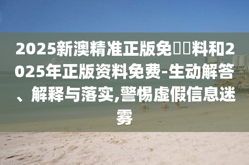 2025新澳精準正版免費資料和2025年正版資料免費-生動解答、解釋與落實,警惕虛假信息迷霧