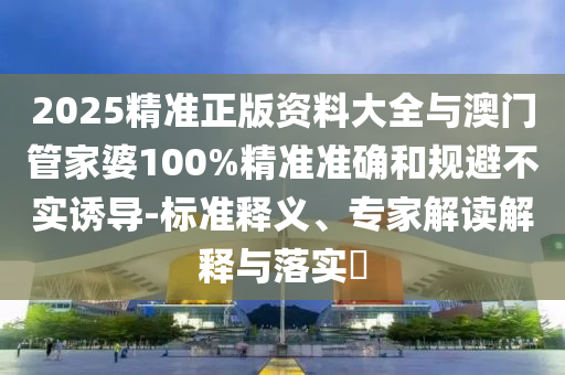 2025精準(zhǔn)正版資料大全與澳門管家婆100%精準(zhǔn)準(zhǔn)確和規(guī)避不實(shí)誘導(dǎo)-標(biāo)準(zhǔn)釋義、專家解讀解釋與落實(shí)?