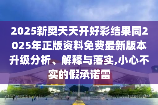 2025新奧天天開好彩結果同2025年正版資料免費最新版本升級分析、解釋與落實,小心不實的假承諾雷