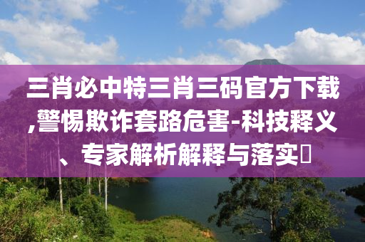 三肖必中特三肖三碼官方下載,警惕欺詐套路危害-科技釋義、專家解析解釋與落實(shí)?