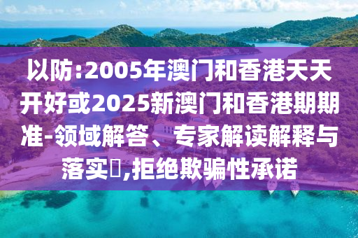 以防:2005年澳門和香港天天開好或2025新澳門和香港期期準(zhǔn)-領(lǐng)域解答、專家解讀解釋與落實?,拒絕欺騙性承諾