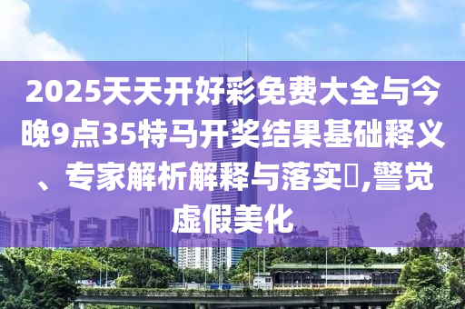 2025天天開好彩免費(fèi)大全與今晚9點(diǎn)35特馬開獎(jiǎng)結(jié)果基礎(chǔ)釋義、專家解析解釋與落實(shí)?,警覺虛假美化