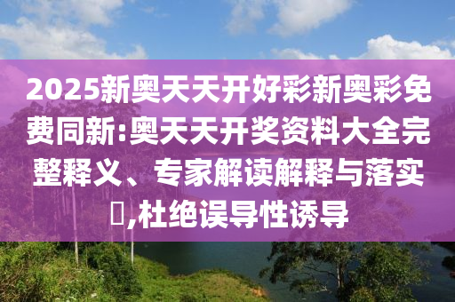 2025新奧天天開好彩新奧彩免費(fèi)同新:奧天天開獎資料大全完整釋義、專家解讀解釋與落實(shí)?,杜絕誤導(dǎo)性誘導(dǎo)