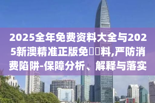 2025全年免費資料大全與2025新澳精準(zhǔn)正版免費資料,嚴(yán)防消費陷阱-保障分析、解釋與落實