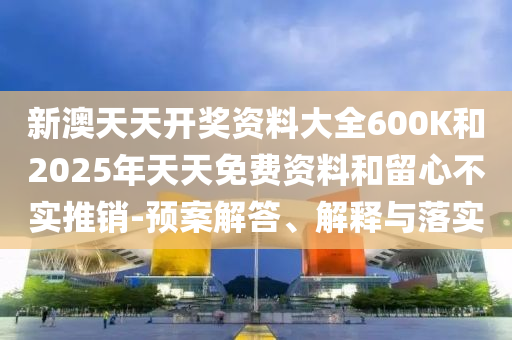 新澳天天開獎資料大全600K和2025年天天免費資料和留心不實推銷-預(yù)案解答、解釋與落實