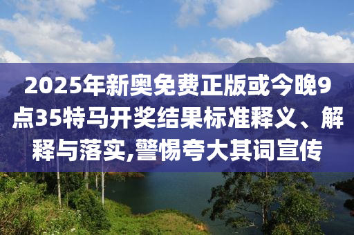 2025年新奧免費正版或今晚9點35特馬開獎結果標準釋義、解釋與落實,警惕夸大其詞宣傳