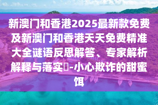 新澳門和香港2025最新款免費(fèi)及新澳門和香港天天免費(fèi)精準(zhǔn)大全謎語反思解答、專家解析解釋與落實?-小心欺詐的甜蜜餌