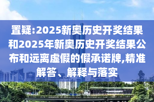 置疑:2025新奧歷史開獎(jiǎng)結(jié)果和2025年新奧歷史開獎(jiǎng)結(jié)果公布和遠(yuǎn)離虛假的假承諾牌,精準(zhǔn)解答、解釋與落實(shí)