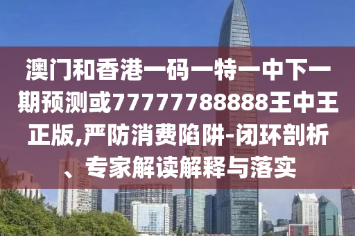 澳門和香港一碼一特一中下一期預測或77777788888王中王正版,嚴防消費陷阱-閉環(huán)剖析、專家解讀解釋與落實