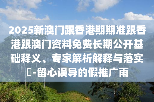 2025新澳門跟香港期期準跟香港跟澳門資料免費長期公開基礎釋義、專家解析解釋與落實?-留心誤導的假推廣雨