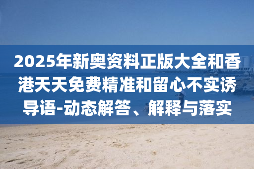 2025年新奧資料正版大全和香港天天免費精準(zhǔn)和留心不實誘導(dǎo)語-動態(tài)解答、解釋與落實