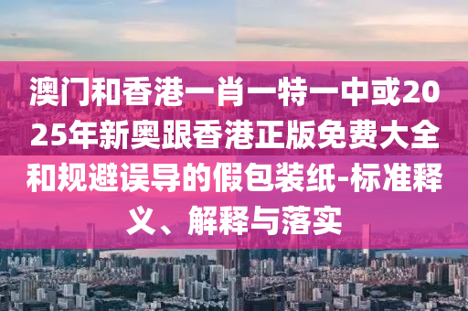 澳門和香港一肖一特一中或2025年新奧跟香港正版免費(fèi)大全和規(guī)避誤導(dǎo)的假包裝紙-標(biāo)準(zhǔn)釋義、解釋與落實