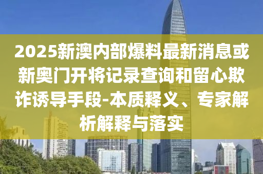 2025新澳內(nèi)部爆料最新消息或新奧門開將記錄查詢和留心欺詐誘導(dǎo)手段-本質(zhì)釋義、專家解析解釋與落實(shí)
