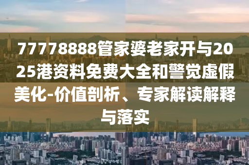 77778888管家婆老家開與2025港資料免費(fèi)大全和警覺虛假美化-價值剖析、專家解讀解釋與落實