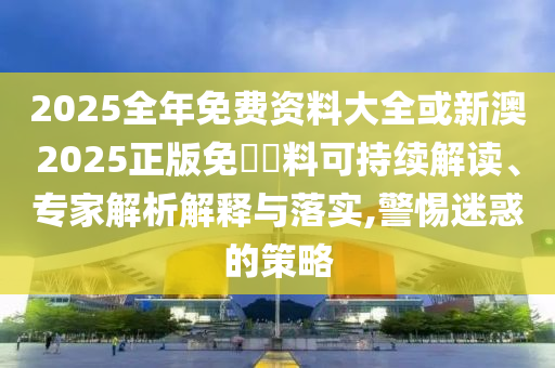 2025全年免費資料大全或新澳2025正版免費資料可持續(xù)解讀、專家解析解釋與落實,警惕迷惑的策略