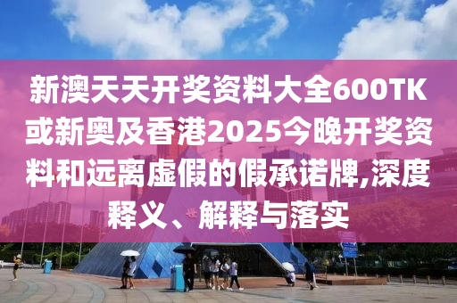 新澳天天開獎(jiǎng)資料大全600TK或新奧及香港2025今晚開獎(jiǎng)資料和遠(yuǎn)離虛假的假承諾牌,深度釋義、解釋與落實(shí)