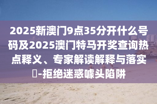 2025新澳門9點(diǎn)35分開什么號碼及2025澳門特馬開獎查詢熱點(diǎn)釋義、專家解讀解釋與落實(shí)?-拒絕迷惑噱頭陷阱